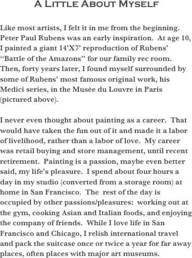 A Little About Myself
Like most artists, I felt it in me from the beginning.  Peter Paul Rubens was an early inspiration.  At age 10, I painted a giant 14’X7’ reproduction of Rubens’  “Battle of the Amazons” for our family rec room.  Then, forty years later, I found myself surrounded by some of Rubens’ most famous original work, his Medici series, in the Musée du Louvre in Paris (pictured above).  

I never even thought about painting as a career.  That would have taken the fun out of it and made it a labor of livelihood, rather than a labor of love.  My career was retail buying and store management, until recent retirement.  Painting is a passion, maybe even better said, my life’s pleasure.  I spend about four hours a day in my studio (converted from a storage room) at home in San Francisco.  The  rest of the day is occupied by other passions/pleasures:  working out at the gym, cooking Asian and Italian foods, and enjoying the company of friends.  While I love life in San Francisco and Chicago, I relish international travel and pack the suitcase once or twice a year for far away places, often places with major art museums.

  