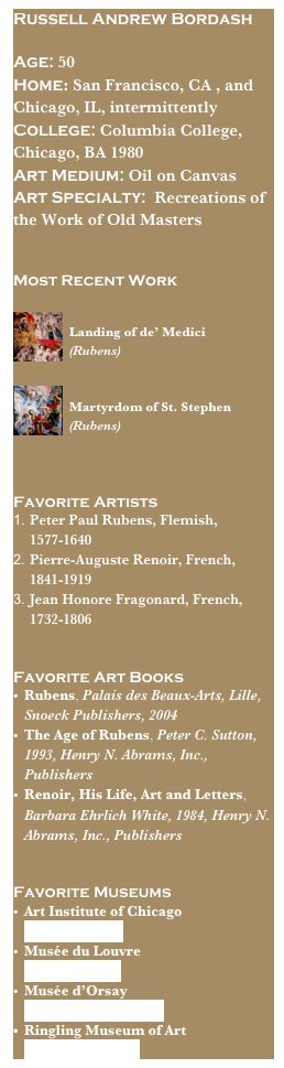 Russell Andrew Bordash
Age: 50Home: San Francisco, CA , and Chicago, IL, intermittently 
College: Columbia College, Chicago, BA 1980
Art Medium: Oil on CanvasArt Specialty:  Recreations of the Work of Old Masters


Most Recent Work
￼
Landing of de’ Medici
(Rubens)

￼
Martyrdom of St. Stephen (Rubens)


Favorite Artists
Peter Paul Rubens, Flemish, 1577-1640 
Pierre-Auguste Renoir, French, 1841-1919
Jean Honore Fragonard, French, 1732-1806


Favorite Art Books
Rubens, Palais des Beaux-Arts, Lille, Snoeck Publishers, 2004
The Age of Rubens, Peter C. Sutton, 1993, Henry N. Abrams, Inc., Publishers
Renoir, His Life, Art and Letters, Barbara Ehrlich White, 1984, Henry N. Abrams, Inc., Publishers


Favorite Museums
Art Institute of Chicago   www.artic.edu
Musée du Louvre                      www.louvre.fr
Musée d’Orsay                 www.musée-orsay.fr
Ringling Museum of Art                www.ringling.org